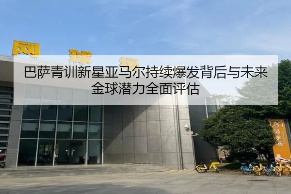 巴萨青训新星亚马尔持续爆发背后与未来金球潜力全面评估