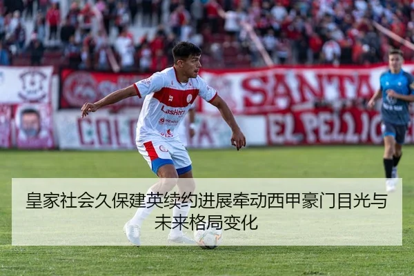皇家社会久保建英续约进展牵动西甲豪门目光与未来格局变化
