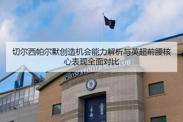切尔西帕尔默创造机会能力解析与英超前腰核心表现全面对比