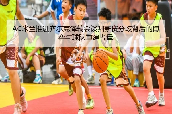 AC米兰推进齐尔克泽转会谈判薪资分歧背后的博弈与球队重建考量