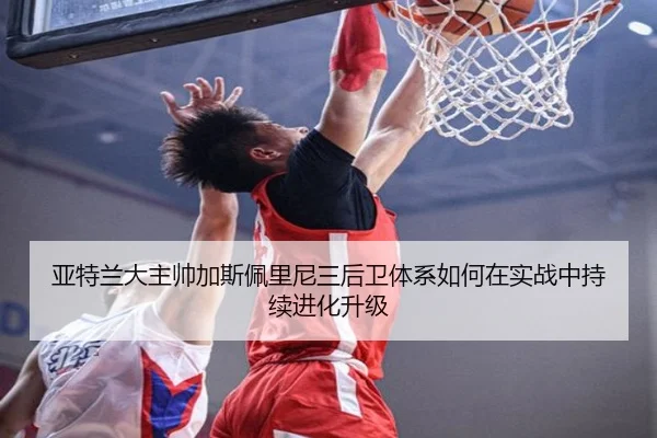 亚特兰大主帅加斯佩里尼三后卫体系如何在实战中持续进化升级