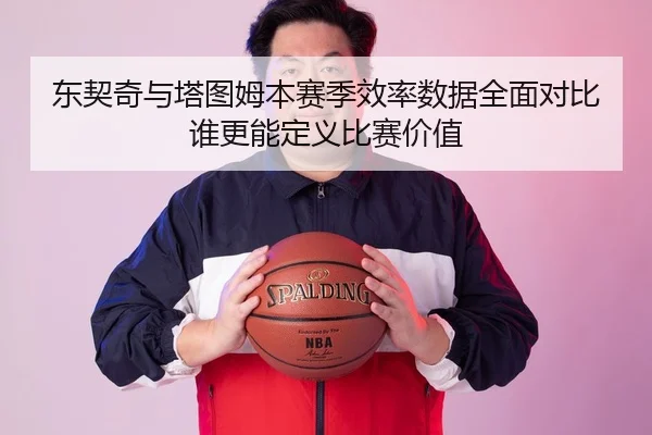 东契奇与塔图姆本赛季效率数据全面对比谁更能定义比赛价值