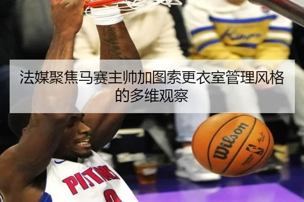 法媒聚焦马赛主帅加图索更衣室管理风格的多维观察