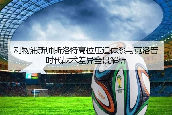 利物浦新帅斯洛特高位压迫体系与克洛普时代战术差异全景解析