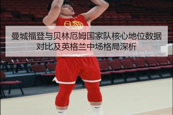 曼城福登与贝林厄姆国家队核心地位数据对比及英格兰中场格局深析