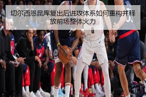 切尔西恩昆库复出后进攻体系如何重构并释放前场整体火力