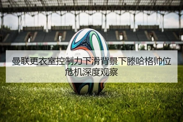 曼联更衣室控制力下滑背景下滕哈格帅位危机深度观察