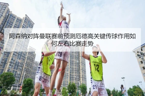 阿森纳对阵曼联赛前预测厄德高关键传球作用如何左右比赛走势