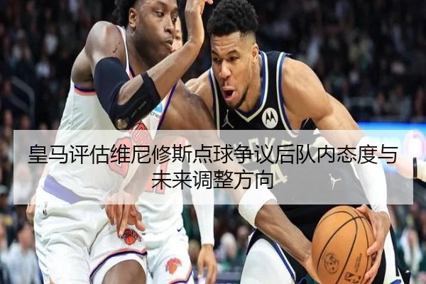 皇马评估维尼修斯点球争议后队内态度与未来调整方向