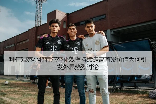 拜仁观察小将特尔替补效率持续走高首发价值为何引发外界热烈讨论