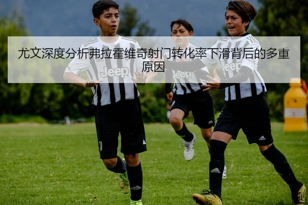 尤文深度分析弗拉霍维奇射门转化率下滑背后的多重原因